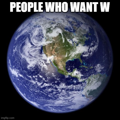 earth | PEOPLE WHO WANT W | image tagged in earth | made w/ Imgflip meme maker