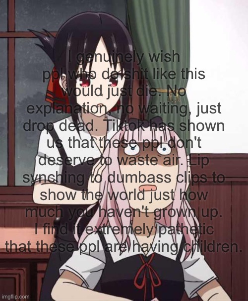 I genuinely wish ppl who do shit like this would just die. No explanation, no waiting, just drop dead. Tiktok has shown us that these ppl don't deserve to waste air. Lip synching to dumbass clips to show the world just how much you haven't grown up. I find it extremely pathetic that these ppl are having children. | made w/ Imgflip meme maker