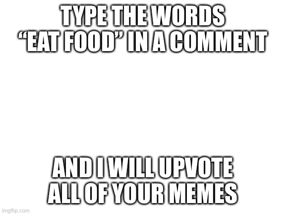 Do it | TYPE THE WORDS “EAT FOOD” IN A COMMENT; AND I WILL UPVOTE ALL OF YOUR MEMES | image tagged in blank white template | made w/ Imgflip meme maker