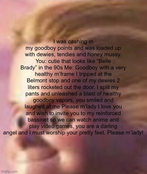 Shits yourself | I was cashing in my goodboy points and was loaded up with dewies, tendies and honey mussy. You: cutie that looks like “Belle Brady” in the 90s Me: Goodboy with a very healthy m’frame I tripped at the Belmont stop and one of my dewies 2 liters rocketed out the door, I split my pants and unleashed a blast of healthy goodboy vapors, you smiled and laughed at me Please m’lady I love you and wish to invite you to my reinforced bassinet so we can watch anime and play video games, you are a darling angel and I must worship your pretty feet. Please m’lady! | image tagged in shits yourself | made w/ Imgflip meme maker
