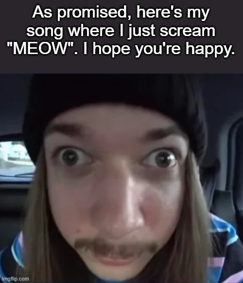 https://vocaroo.com/14WQ6DUBIbL9 | As promised, here's my song where I just scream "MEOW". I hope you're happy. | made w/ Imgflip meme maker