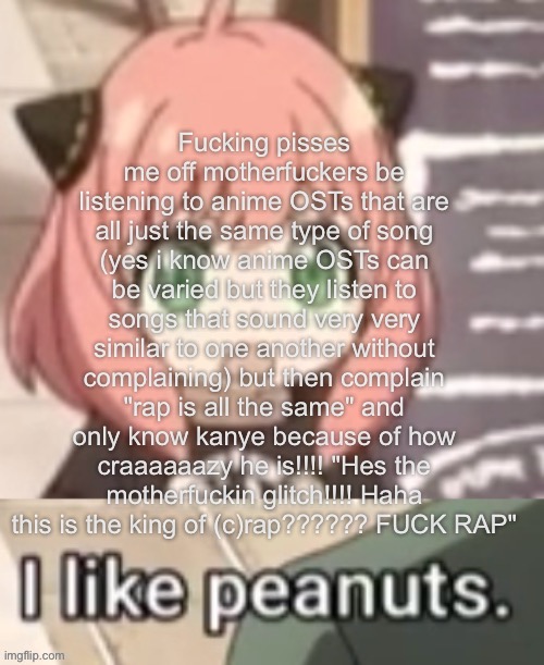 Anya I like peanuts | Fucking pisses me off motherfuckers be listening to anime OSTs that are all just the same type of song (yes i know anime OSTs can be varied but they listen to songs that sound very very similar to one another without complaining) but then complain "rap is all the same" and only know kanye because of how craaaaaazy he is!!!! "Hes the motherfuckin glitch!!!! Haha this is the king of (c)rap?????? FUCK RAP" | image tagged in anya i like peanuts | made w/ Imgflip meme maker