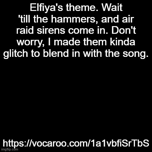 https://vocaroo.com/1a1vbfiSrTbS | Elfiya's theme. Wait 'till the hammers, and air raid sirens come in. Don't worry, I made them kinda glitch to blend in with the song. https://vocaroo.com/1a1vbfiSrTbS | made w/ Imgflip meme maker