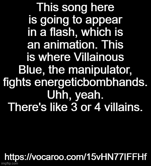 It's called: "DIE MOTHERFUCKER"  (in comments) | This song here is going to appear in a flash, which is an animation. This is where Villainous Blue, the manipulator, fights energeticbombhands.
Uhh, yeah. There's like 3 or 4 villains. https://vocaroo.com/15vHN77IFFHf | made w/ Imgflip meme maker