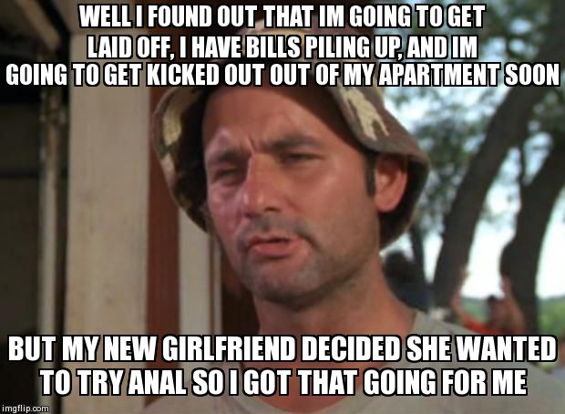 So I Got That Goin For Me Which Is Nice | WELL I FOUND OUT THAT IM GOING TO GET LAID OFF, I HAVE BILLS PILING UP, AND IM GOING TO GET KICKED OUT OUT OF MY APARTMENT SOON BUT MY NEW G | image tagged in so i got that going for me which is nice,AdviceAnimals | made w/ Imgflip meme maker