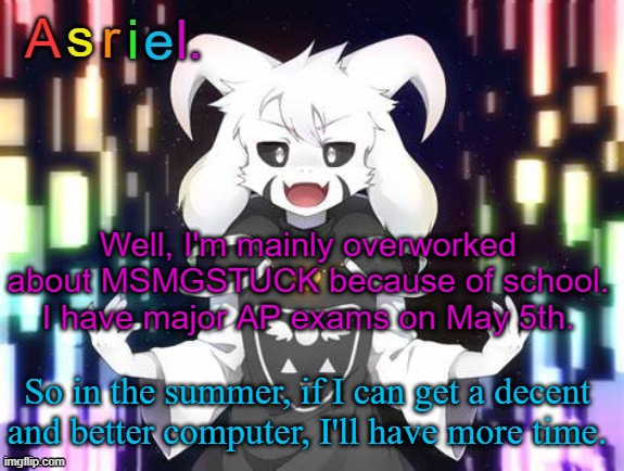 Also re-using this old temp. | Well, I'm mainly overworked about MSMGSTUCK because of school. I have major AP exams on May 5th. So in the summer, if I can get a decent and better computer, I'll have more time. | image tagged in asriel template | made w/ Imgflip meme maker