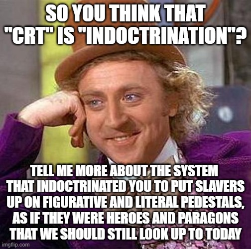 For People Whose Beliefs About Racism Are The Product Of Systemic Racism | SO YOU THINK THAT "CRT" IS "INDOCTRINATION"? TELL ME MORE ABOUT THE SYSTEM 
THAT INDOCTRINATED YOU TO PUT SLAVERS
UP ON FIGURATIVE AND LITERAL PEDESTALS,
AS IF THEY WERE HEROES AND PARAGONS
THAT WE SHOULD STILL LOOK UP TO TODAY | image tagged in memes,creepy condescending wonka,indoctrination,racism,slavery,heroes | made w/ Imgflip meme maker