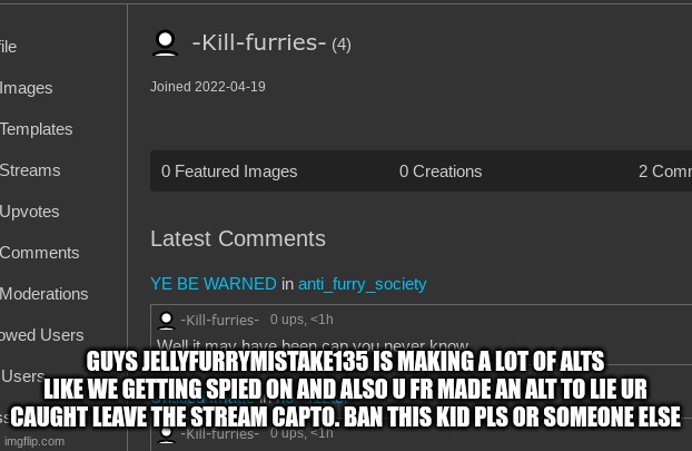 ban her | GUYS JELLYFURRYMISTAKE135 IS MAKING A LOT OF ALTS LIKE WE GETTING SPIED ON AND ALSO U FR MADE AN ALT TO LIE UR CAUGHT LEAVE THE STREAM CAPTO. BAN THIS KID PLS OR SOMEONE ELSE | image tagged in ban her | made w/ Imgflip meme maker