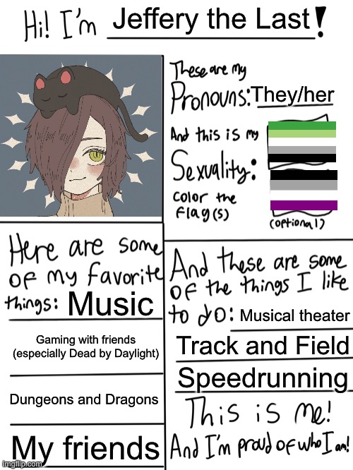 Ay yo, I think it’s about time I do one of these. | Jeffery the Last; They/her; Music; Musical theater; Gaming with friends (especially Dead by Daylight); Track and Field; Speedrunning; Dungeons and Dragons; My friends | image tagged in lgbtq stream account profile,gay pride,asexual,aromantic,freeeeeedom lady | made w/ Imgflip meme maker