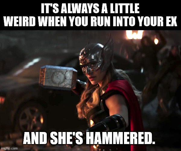 Thor's on the house | IT'S ALWAYS A LITTLE WEIRD WHEN YOU RUN INTO YOUR EX; AND SHE'S HAMMERED. | image tagged in thor love and thunder,jane foster,thor,mjolnir | made w/ Imgflip meme maker