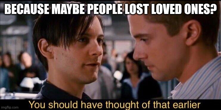 You should have thought of that earlier | BECAUSE MAYBE PEOPLE LOST LOVED ONES? | image tagged in you should have thought of that earlier | made w/ Imgflip meme maker