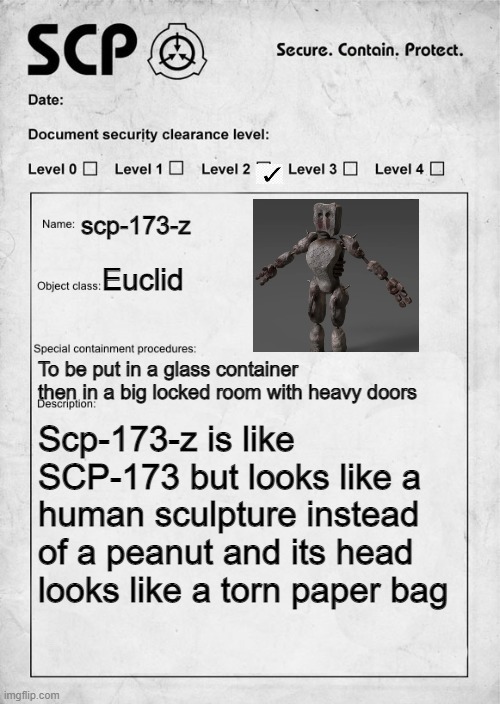 SCP document | scp-173-z; Euclid; To be put in a glass container then in a big locked room with heavy doors; Scp-173-z is like SCP-173 but looks like a human sculpture instead of a peanut and its head looks like a torn paper bag | image tagged in scp document | made w/ Imgflip meme maker