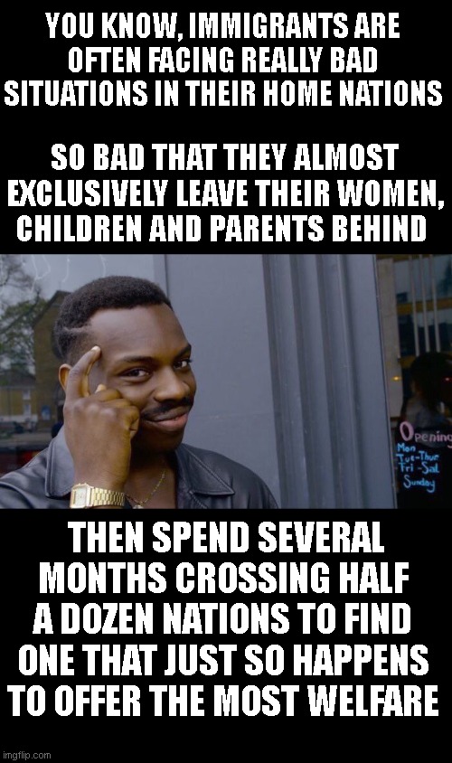 such desperation. | YOU KNOW, IMMIGRANTS ARE OFTEN FACING REALLY BAD SITUATIONS IN THEIR HOME NATIONS; SO BAD THAT THEY ALMOST EXCLUSIVELY LEAVE THEIR WOMEN, CHILDREN AND PARENTS BEHIND; THEN SPEND SEVERAL MONTHS CROSSING HALF A DOZEN NATIONS TO FIND ONE THAT JUST SO HAPPENS TO OFFER THE MOST WELFARE | image tagged in memes,roll safe think about it | made w/ Imgflip meme maker