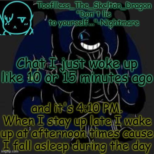 Hello C h a t . (also it's now 4:11 pm) | Chat I just woke up like 10 or 15 minutes ago; and it's 4:10 PM.
When I stay up late I wake up at afternoon times cause I fall asleep during the day | image tagged in tooflless/skid's nightmare temp | made w/ Imgflip meme maker