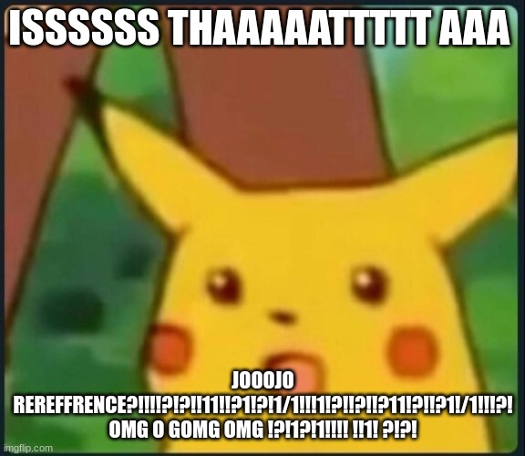 Surprised Pikachu | ISSSSSS THAAAAATTTTT AAA; JOOOJO REREFFRENCE?!!!!?!?!!11!!?1!?!1/1!!!1!?!!?!!?11!?!!?1!/1!!!?! OMG O GOMG OMG !?!1?!1!!!! !!1! ?!?! | image tagged in surprised pikachu | made w/ Imgflip meme maker