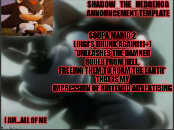 Shadow_The_Hedgehog Announcement Template | SOUPA MARIO 2
LUIGI'S DRUNK AGAIN!11+!
*UNLEASHES THE DAMNED SOULS FROM HELL, FREEING THEM TO ROAM THE EARTH*
THAT IS MY IMPRESSION OF NINTENDO ADVERTISING | image tagged in shadow_the_hedgehog announcement template | made w/ Imgflip meme maker