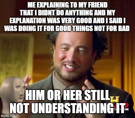 Cant you just understand | ME EXPLAINING TO MY FRIEND THAT I DIDNT DO ANYTHING AND MY EXPLANATION WAS VERY GOOD AND I SAID I WAS DOING IT FOR GOOD THINGS NOT FOR BAD; HIM OR HER STILL NOT UNDERSTANDING IT | image tagged in memes,ancient aliens | made w/ Imgflip meme maker