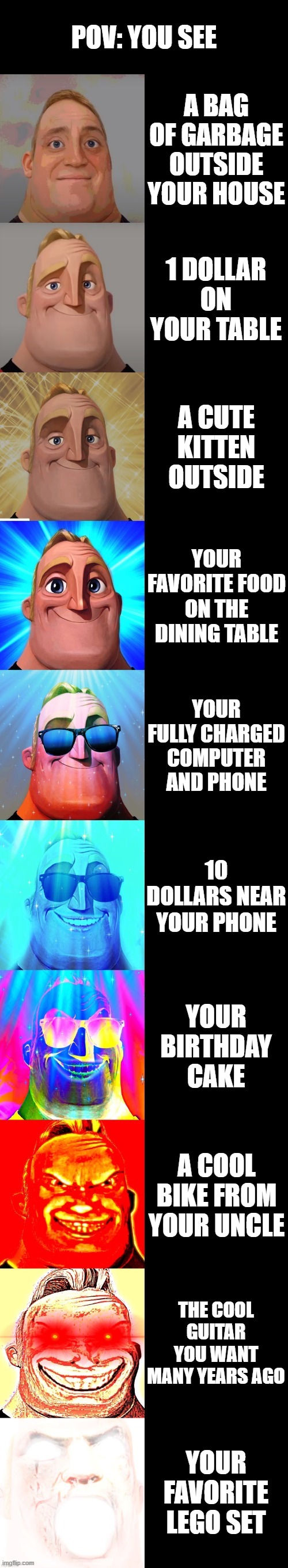 Canny life | POV: YOU SEE; A BAG OF GARBAGE OUTSIDE YOUR HOUSE; 1 DOLLAR ON YOUR TABLE; A CUTE KITTEN OUTSIDE; YOUR FAVORITE FOOD ON THE DINING TABLE; YOUR FULLY CHARGED COMPUTER AND PHONE; 10 DOLLARS NEAR YOUR PHONE; YOUR BIRTHDAY CAKE; A COOL BIKE FROM YOUR UNCLE; THE COOL GUITAR YOU WANT MANY YEARS AGO; YOUR FAVORITE LEGO SET | image tagged in mr incredible becoming canny | made w/ Imgflip meme maker