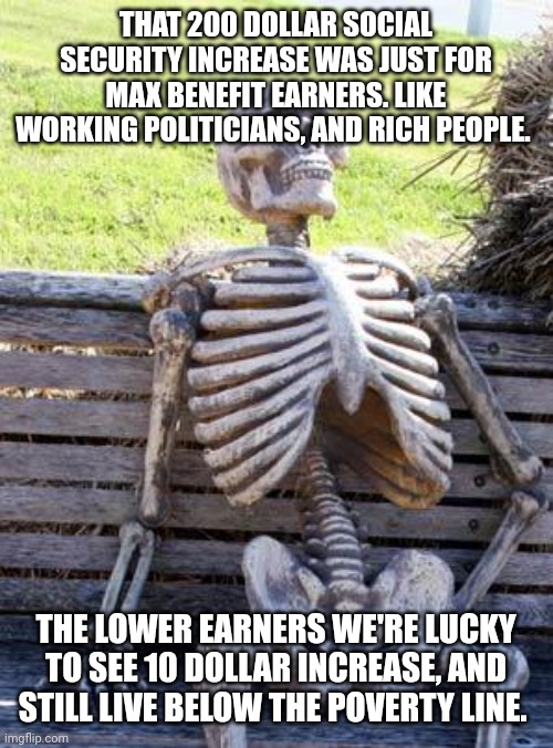 Waiting Skeleton | THAT 200 DOLLAR SOCIAL SECURITY INCREASE WAS JUST FOR MAX BENEFIT EARNERS. LIKE WORKING POLITICIANS, AND RICH PEOPLE. THE LOWER EARNERS WE'RE LUCKY TO SEE 10 DOLLAR INCREASE, AND STILL LIVE BELOW THE POVERTY LINE. | image tagged in memes,waiting skeleton | made w/ Imgflip meme maker