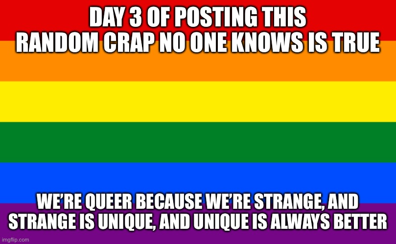 Pride flag | DAY 3 OF POSTING THIS RANDOM CRAP NO ONE KNOWS IS TRUE; WE’RE QUEER BECAUSE WE’RE STRANGE, AND STRANGE IS UNIQUE, AND UNIQUE IS ALWAYS BETTER | image tagged in pride flag | made w/ Imgflip meme maker
