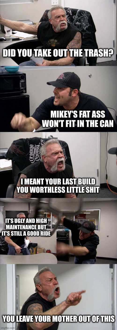 You forgot loud and obnoxious. They could both use a muffler. Or two. | DID YOU TAKE OUT THE TRASH? MIKEY'S FAT ASS WON'T FIT IN THE CAN; I MEANT YOUR LAST BUILD YOU WORTHLESS LITTLE SHIT; IT'S UGLY AND HIGH MAINTENANCE BUT IT'S STILL A GOOD RIDE; YOU LEAVE YOUR MOTHER OUT OF THIS | image tagged in memes,american chopper argument | made w/ Imgflip meme maker