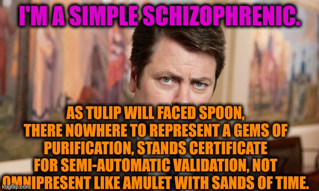-My version of what's going on. | I'M A SIMPLE SCHIZOPHRENIC. AS TULIP WILL FACED SPOON, THERE NOWHERE TO REPRESENT A GEMS OF PURIFICATION, STANDS CERTIFICATE FOR SEMI-AUTOMATIC VALIDATION, NOT OMNIPRESENT LIKE AMULET WITH SANDS OF TIME. | image tagged in i'm a simple man,gollum schizophrenia,ron swanson,mental illness,prescription,meds | made w/ Imgflip meme maker