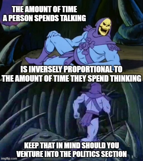 Skeletor disturbing facts | THE AMOUNT OF TIME A PERSON SPENDS TALKING; IS INVERSELY PROPORTIONAL TO THE AMOUNT OF TIME THEY SPEND THINKING; KEEP THAT IN MIND SHOULD YOU VENTURE INTO THE POLITICS SECTION | image tagged in skeletor disturbing facts | made w/ Imgflip meme maker