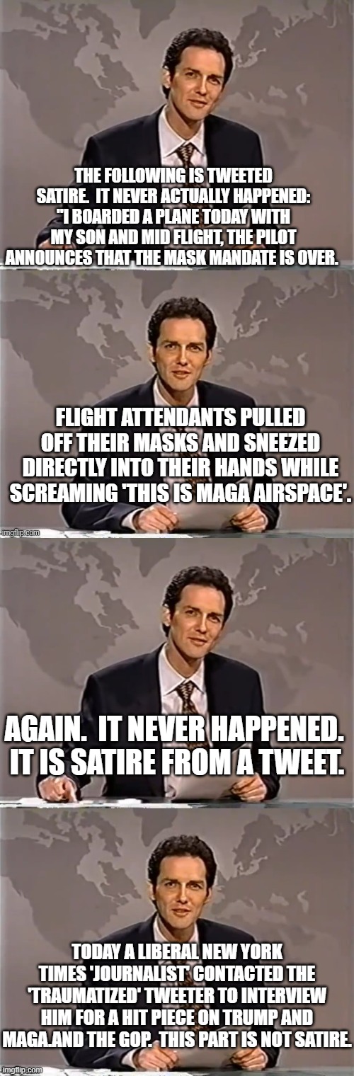 Always remember that the Mainstream Media claims to be politically . . . neutral. | THE FOLLOWING IS TWEETED SATIRE.  IT NEVER ACTUALLY HAPPENED: "I BOARDED A PLANE TODAY WITH MY SON AND MID FLIGHT, THE PILOT ANNOUNCES THAT THE MASK MANDATE IS OVER. FLIGHT ATTENDANTS PULLED OFF THEIR MASKS AND SNEEZED DIRECTLY INTO THEIR HANDS WHILE SCREAMING 'THIS IS MAGA AIRSPACE'. AGAIN.  IT NEVER HAPPENED.  IT IS SATIRE FROM A TWEET. TODAY A LIBERAL NEW YORK TIMES 'JOURNALIST' CONTACTED THE 'TRAUMATIZED' TWEETER TO INTERVIEW HIM FOR A HIT PIECE ON TRUMP AND MAGA.AND THE GOP.  THIS PART IS NOT SATIRE. | image tagged in weekend update with norm | made w/ Imgflip meme maker