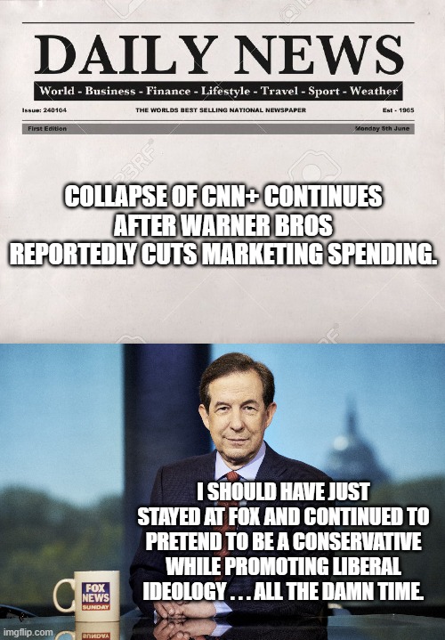 Chris Wallace discovers the down side of burning his bridges while switching over to the Catron News Network. | COLLAPSE OF CNN+ CONTINUES AFTER WARNER BROS REPORTEDLY CUTS MARKETING SPENDING. I SHOULD HAVE JUST STAYED AT FOX AND CONTINUED TO PRETEND TO BE A CONSERVATIVE WHILE PROMOTING LIBERAL IDEOLOGY . . . ALL THE DAMN TIME. | image tagged in newspaper | made w/ Imgflip meme maker