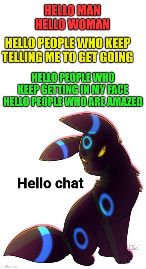 Lets go | HELLO MAN
HELLO WOMAN; HELLO PEOPLE WHO KEEP TELLING ME TO GET GOING; HELLO PEOPLE WHO KEEP GETTING IN MY FACE
HELLO PEOPLE WHO ARE AMAZED | image tagged in blank white template,umbreon hello chat | made w/ Imgflip meme maker