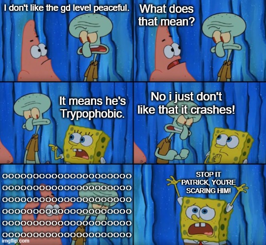 sqidward is trypophobic | What does that mean? I don't like the gd level peaceful. It means he's Trypophobic. No i just don't like that it crashes! ooooooooooooooooooooo
ooooooooooooooooooooo
ooooooooooooooooooooo
ooooooooooooooooooooo
ooooooooooooooooooooo
ooooooooooooooooooooo; STOP IT PATRICK, YOU'RE SCARING HIM! | image tagged in stop it patrick you're scaring him correct text boxes | made w/ Imgflip meme maker