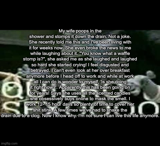 My wife poops in the shower and stomps it down the drain. Not a joke. She recently told me this and I've been living with it for weeks now. She even broke the news to me while laughing about it. "You know what a waffle stomp is?", she asked me as she laughed and laughed so hard she started crying! I feel disgusted and betrayed. I can't even look at her over breakfast anymore before I head off to work and while at work all I can do is wonder to myself, 'is she doing it right now?'. Apparently this has been going on for years! Says she uses all the scented candles she obsessively buys online to mask the smell. I work 12- 15 hour days so plenty of time to cover her shit stink. A few times we've had to snake the drain due to a clog. Now I know why. I'm not sure I can live this life anymore. | made w/ Imgflip meme maker