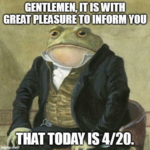 Gentlemen, it is with great pleasure to inform you that | GENTLEMEN, IT IS WITH GREAT PLEASURE TO INFORM YOU; THAT TODAY IS 4/20. | image tagged in gentlemen it is with great pleasure to inform you that | made w/ Imgflip meme maker