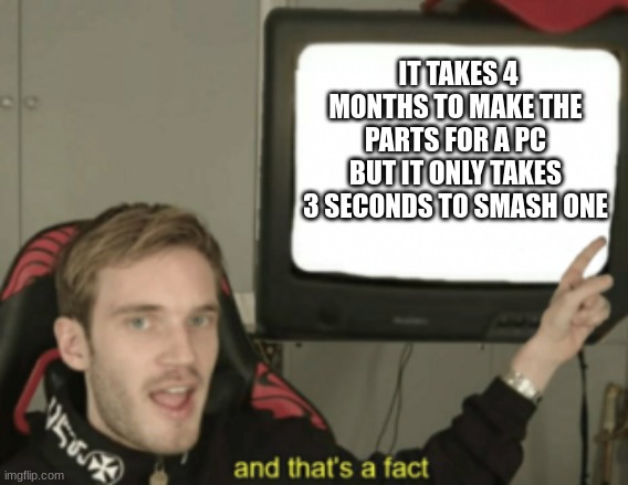 Its true. | IT TAKES 4 MONTHS TO MAKE THE PARTS FOR A PC BUT IT ONLY TAKES 3 SECONDS TO SMASH ONE | image tagged in and that's a fact | made w/ Imgflip meme maker