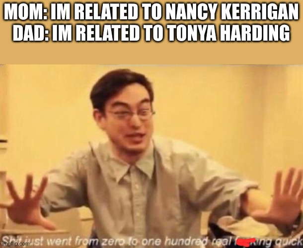 shit went form 0 to 100 | MOM: IM RELATED TO NANCY KERRIGAN
DAD: IM RELATED TO TONYA HARDING | image tagged in shit went form 0 to 100 | made w/ Imgflip meme maker