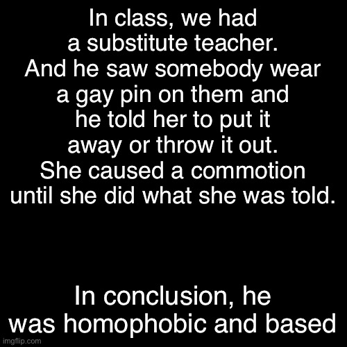Dude’s a chad | In class, we had a substitute teacher. And he saw somebody wear a gay pin on them and he told her to put it away or throw it out. She caused a commotion until she did what she was told. In conclusion, he was homophobic and based | made w/ Imgflip meme maker