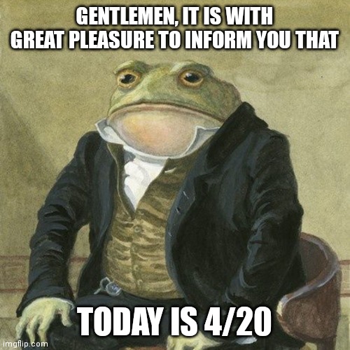 noice. | GENTLEMEN, IT IS WITH GREAT PLEASURE TO INFORM YOU THAT; TODAY IS 4/20 | image tagged in gentlemen it is with great pleasure to inform you that | made w/ Imgflip meme maker