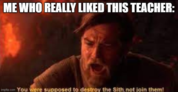 you were supposed to destroy the sith! | ME WHO REALLY LIKED THIS TEACHER: | image tagged in you were supposed to destroy the sith | made w/ Imgflip meme maker