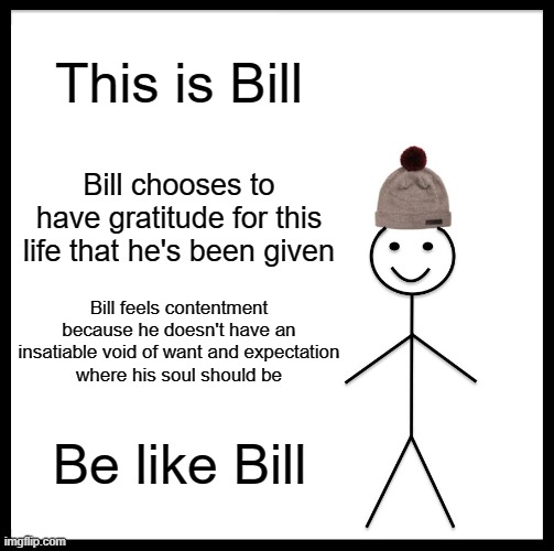 “Gratitude is not only the greatest of virtues, but the parent of all others.” - Marcus Tullius Cicero | This is Bill; Bill chooses to have gratitude for this life that he's been given; Bill feels contentment
because he doesn't have an
insatiable void of want and expectation
where his soul should be; Be like Bill | image tagged in memes,be like bill,gratitude,want,expectations,choose wisely | made w/ Imgflip meme maker