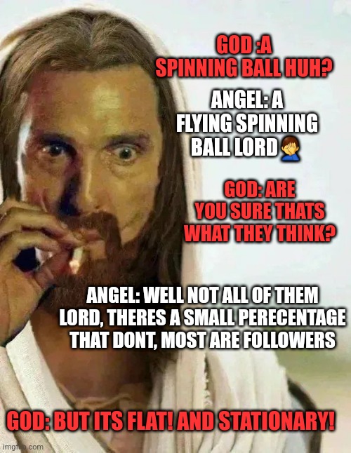 Gods Earth | GOD :A SPINNING BALL HUH? ANGEL: A FLYING SPINNING BALL LORD🤦‍♂️; GOD: ARE YOU SURE THATS WHAT THEY THINK? ANGEL: WELL NOT ALL OF THEM LORD, THERES A SMALL PERECENTAGE THAT DONT, MOST ARE FOLLOWERS; GOD: BUT ITS FLAT! AND STATIONARY! | image tagged in flat earth | made w/ Imgflip meme maker