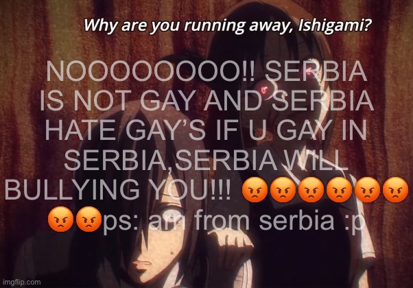 NOOOOOOOO!! SERBIA IS NOT GAY AND SERBIA HATE GAY’S IF U GAY IN SERBIA,SERBIA WILL BULLYING YOU!!! 😡😡😡😡😡😡 😡😡ps: am from serbia :p | made w/ Imgflip meme maker