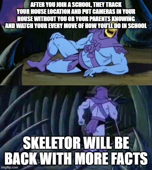 Skeletor disturbing facts | AFTER YOU JOIN A SCHOOL, THEY TRACK YOUR HOUSE LOCATION AND PUT CAMERAS IN YOUR HOUSE WITHOUT YOU OR YOUR PARENTS KNOWING AND WATCH YOUR EVERY MOVE OF HOW YOU'LL DO IN SCHOOL; SKELETOR WILL BE BACK WITH MORE FACTS | image tagged in skeletor disturbing facts | made w/ Imgflip meme maker