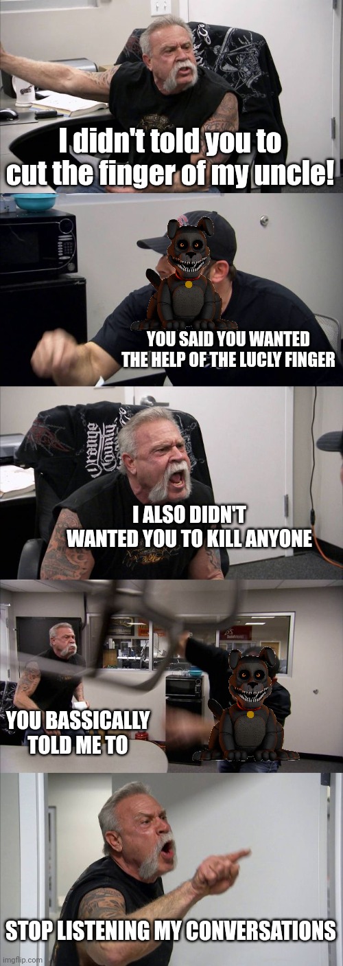 oh boy Fetch is a killer | I didn't told you to cut the finger of my uncle! YOU SAID YOU WANTED THE HELP OF THE LUCLY FINGER; I ALSO DIDN'T WANTED YOU TO KILL ANYONE; YOU BASSICALLY TOLD ME TO; STOP LISTENING MY CONVERSATIONS | image tagged in memes,american chopper argument | made w/ Imgflip meme maker
