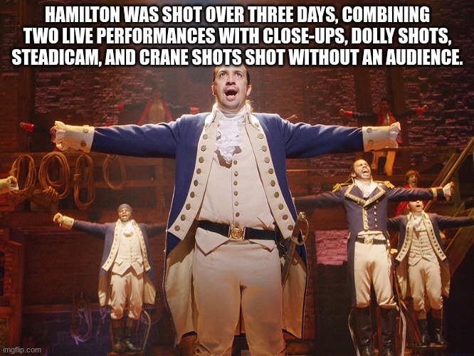 Day one of Hamilton facts |  HAMILTON WAS SHOT OVER THREE DAYS, COMBINING TWO LIVE PERFORMANCES WITH CLOSE-UPS, DOLLY SHOTS, STEADICAM, AND CRANE SHOTS SHOT WITHOUT AN AUDIENCE. | image tagged in hamilton | made w/ Imgflip meme maker