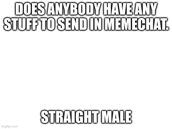 im just bored and wanted something to do | DOES ANYBODY HAVE ANY STUFF TO SEND IN MEMECHAT. STRAIGHT MALE | image tagged in blank white template | made w/ Imgflip meme maker