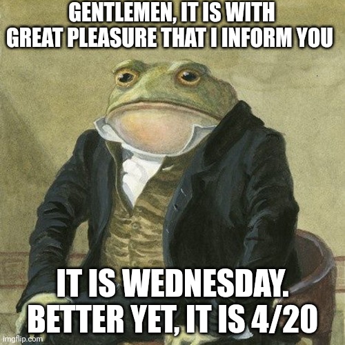 YESSS | GENTLEMEN, IT IS WITH GREAT PLEASURE THAT I INFORM YOU; IT IS WEDNESDAY. BETTER YET, IT IS 4/20 | image tagged in gentlemen it is with great pleasure to inform you that | made w/ Imgflip meme maker