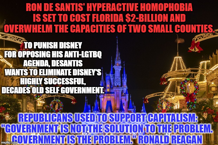 DeSantis is coming out as a promoter of Big Government over private enterprise. | RON DE SANTIS' HYPERACTIVE HOMOPHOBIA IS SET TO COST FLORIDA $2-BILLION AND OVERWHELM THE CAPACITIES OF TWO SMALL COUNTIES. TO PUNISH DISNEY FOR OPPOSING HIS ANTI-LGTBQ AGENDA, DESANTIS WANTS TO ELIMINATE DISNEY'S HIGHLY SUCCESSFUL, DECADES OLD SELF GOVERNMENT. REPUBLICANS USED TO SUPPORT CAPITALISM:

"GOVERNMENT IS NOT THE SOLUTION TO THE PROBLEM. GOVERNMENT IS THE PROBLEM." RONALD REAGAN | image tagged in politics | made w/ Imgflip meme maker