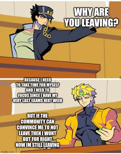 if you are wondering why then here it is | WHY ARE YOU LEAVING? BECAUSE I NEED TO TAKE TIME FOR MYSELF AND I NEED TO FOCUS SINCE I HAVE MY VERY LAST EXAMS NEXT WEEK; BUT IF THE COMMUNITY CAN CONVINCE ME TO NOT LEAVE THEN I WONT BUT FOR RIGHT NOW IM STILL LEAVING | image tagged in jotaro accuses dio | made w/ Imgflip meme maker
