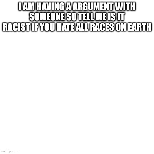 is it? | I AM HAVING A ARGUMENT WITH SOMEONE SO TELL ME IS IT RACIST IF YOU HATE ALL RACES ON EARTH | image tagged in memes,blank transparent square | made w/ Imgflip meme maker