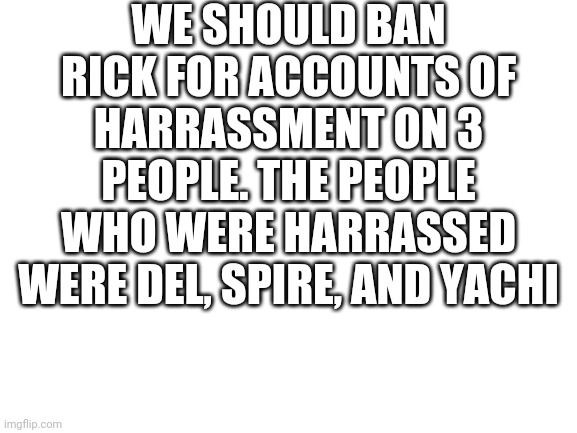 Blank White Template | WE SHOULD BAN RICK FOR ACCOUNTS OF HARRASSMENT ON 3 PEOPLE. THE PEOPLE WHO WERE HARRASSED WERE DEL, SPIRE, AND YACHI | image tagged in blank white template | made w/ Imgflip meme maker